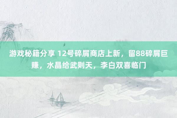 游戏秘籍分享 12号碎屑商店上新，留88碎屑巨赚，水晶给武则天，李白双喜临门